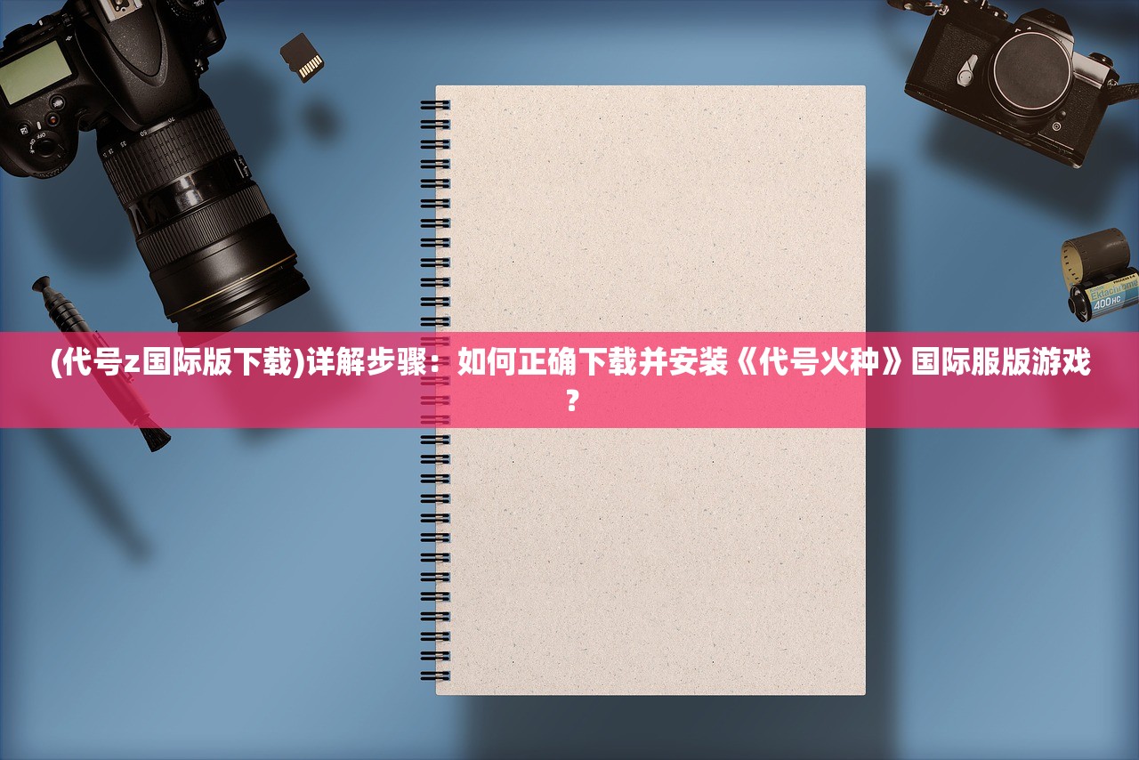 (代号z国际版下载)详解步骤：如何正确下载并安装《代号火种》国际服版游戏？